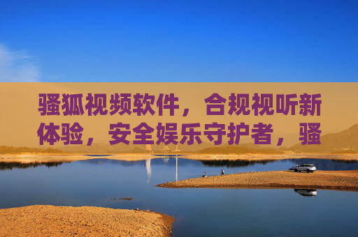 骚狐视频软件，合规视听新体验，安全娱乐守护者，骚狐视频，合规视听新体验，安全娱乐守护者