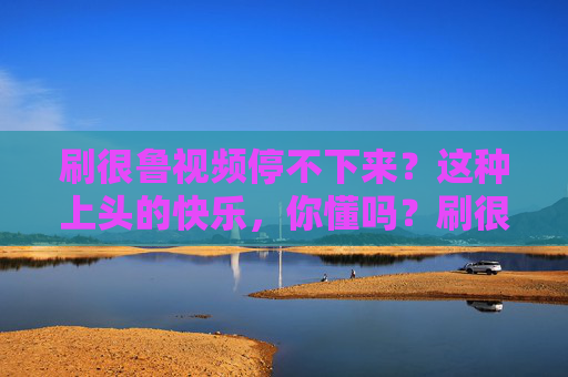 刷很鲁视频停不下来？这种上头的快乐，你懂吗？刷很鲁视频停不下来？这种上头的快乐你懂吗！