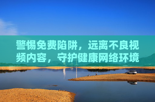 警惕免费陷阱，远离不良视频内容，守护健康网络环境，警惕免费陷阱，远离不良视频，守护健康网络环境