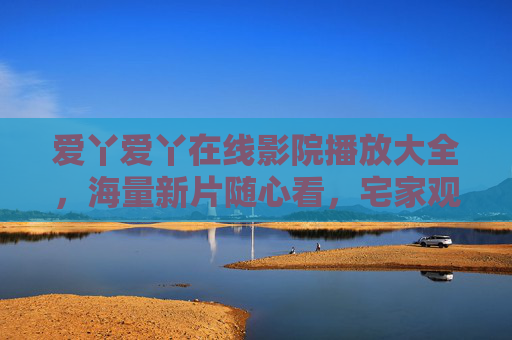 爱丫爱丫在线影院播放大全，海量新片随心看，宅家观影新体验，爱丫爱丫在线影院，海量新片随心看，宅家观影新体验