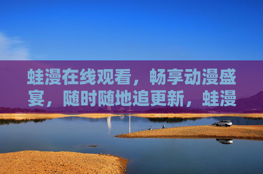 蛙漫在线观看，畅享动漫盛宴，随时随地追更新，蛙漫在线观看，畅享动漫盛宴，随时随地追更新