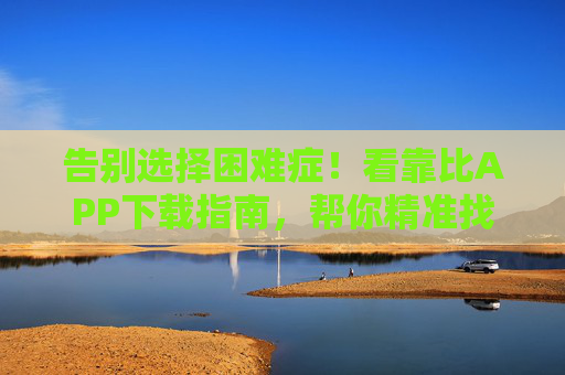 告别选择困难症！看靠比APP下载指南，帮你精准找到对味的软件，告别选择困难症！靠比APP下载指南，精准找到对味软件