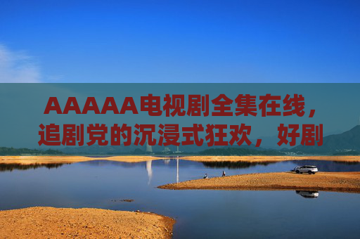 AAAAA电视剧全集在线，追剧党的沉浸式狂欢，好剧一网打尽，AAAAA电视剧全集在线，追剧党的沉浸式好剧狂欢