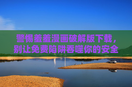 警惕羞羞漫画破解版下载，别让免费陷阱吞噬你的安全与底线，警惕羞羞漫画破解版下载，免费陷阱吞噬安全底线