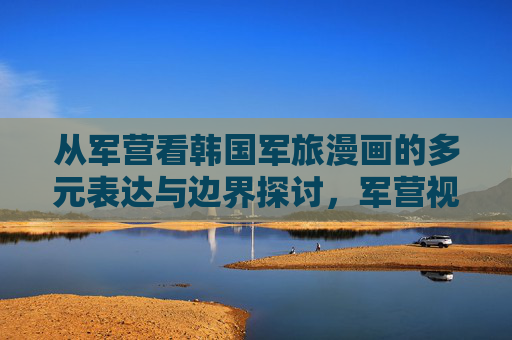 从军营看韩国军旅漫画的多元表达与边界探讨，军营视角下的韩国军旅漫画，多元表达与边界探讨