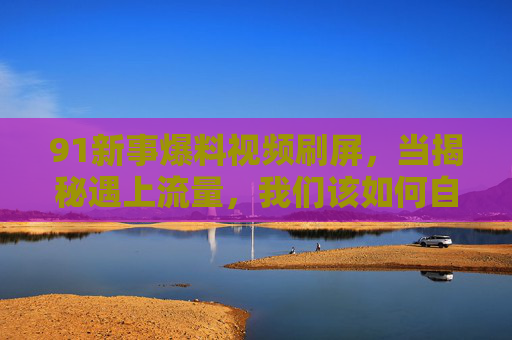 91新事爆料视频刷屏，当揭秘遇上流量，我们该如何自处？91新事刷屏，揭秘与流量碰撞，我们如何自处？