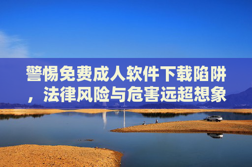 警惕免费成人软件下载陷阱，法律风险与危害远超想象，警惕免费成人软件下载陷阱，法律风险与危害远超想象