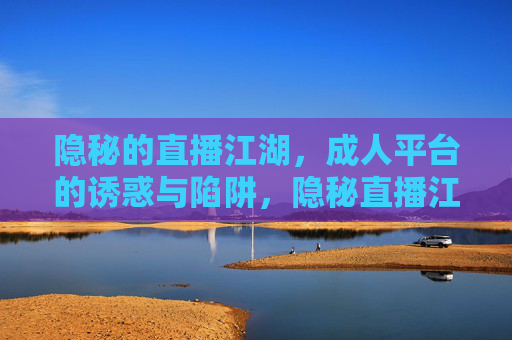 隐秘的直播江湖，成人平台的诱惑与陷阱，隐秘直播江湖，成人平台的诱惑与陷阱