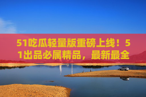 51吃瓜轻量版重磅上线！51出品必属精品，最新最全吃瓜资讯一手掌握，51吃瓜轻量版重磅上线，最新最全吃瓜资讯一手掌握