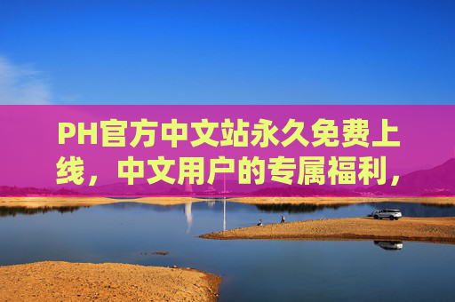 PH官方中文站永久免费上线，中文用户的专属福利，无需付费即可畅享全部服务