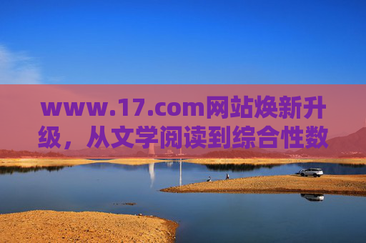 www.17.com网站焕新升级，从文学阅读到综合性数字内容生态的转型，17.com焕新升级，从文学阅读到综合性数字内容生态转型