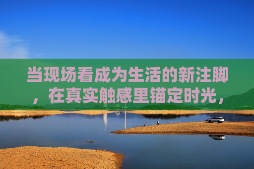 当现场看成为生活的新注脚，在真实触感里锚定时光，现场，以真实触感锚定时光