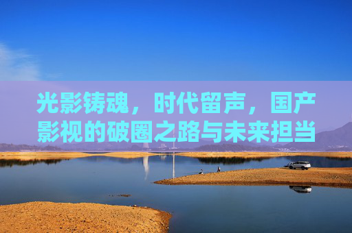 光影铸魂，时代留声，国产影视的破圈之路与未来担当，光影铸魂破圈，时代留声担当