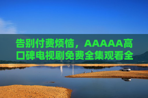告别付费烦恼，AAAAA高口碑电视剧免费全集观看全攻略，告别付费烦恼，AAAAA高口碑电视剧免费全集观看全攻略