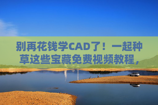 别再花钱学CAD了！一起种草这些宝藏免费视频教程，小白也能快速入门，免费CAD教程，小白也能快速入门