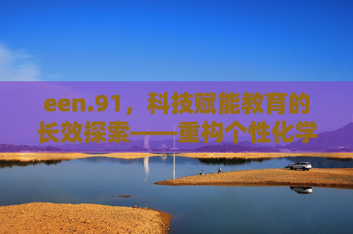 een.91，科技赋能教育的长效探索——重构个性化学习新生态，een.91，科技赋能教育的长效探索与个性化学习新生态重构