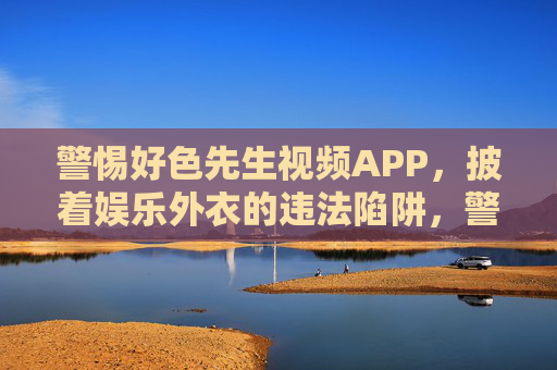 警惕好色先生视频APP，披着娱乐外衣的违法陷阱，警惕好色先生视频APP，披娱乐外衣的违法陷阱