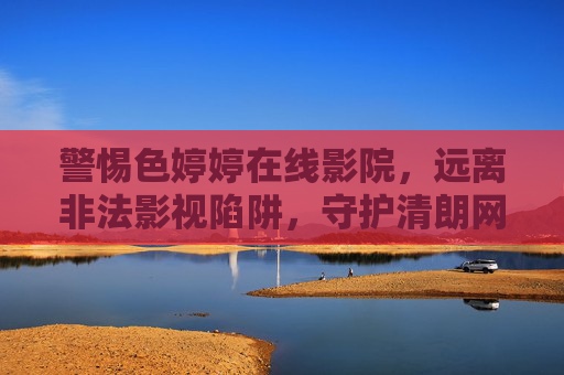 警惕色婷婷在线影院，远离非法影视陷阱，守护清朗网络空间，警惕色婷婷在线影院，远离非法影视陷阱，守护清朗网络空间