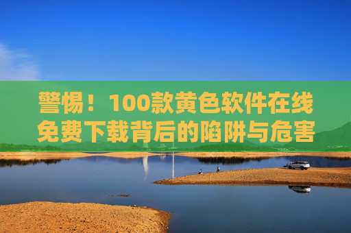 警惕！100款黄色软件在线免费下载背后的陷阱与危害，警惕！100款黄色软件在线免费下载背后的陷阱与危害
