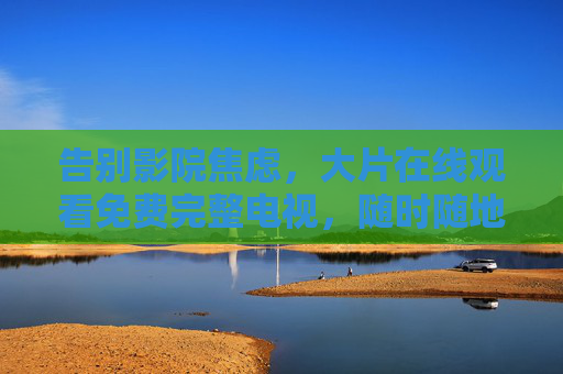 告别影院焦虑，大片在线观看免费完整电视，随时随地解锁顶级视听体验，告别影院焦虑，大片免费完整看，随时随地畅享顶级视听