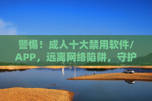 警惕！成人十大禁用软件/APP，远离网络陷阱，守护身心健康，警惕成人十大禁用软件/APP，远离网络陷阱，守护身心健康