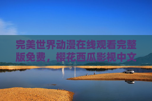 完美世界动漫在线观看完整版免费，樱花西瓜影视中文版资源全攻略，完美世界动漫免费完整观看，樱花西瓜影视中文版资源全攻略