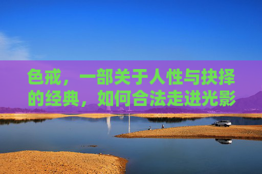 色戒，一部关于人性与抉择的经典，如何合法走进光影世界，色戒，人性抉择的合法光影叙事