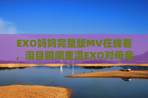 EXO妈妈完整版MV在线看，泪目瞬间重温EXO对母亲的深情告白，EXO妈妈完整版MV上线，泪目重温对母亲的深情告白