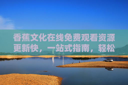 香蕉文化在线免费观看资源更新快，一站式指南，轻松追更无压力！香蕉文化免费观看一站式指南，资源更新快，轻松追更无压力