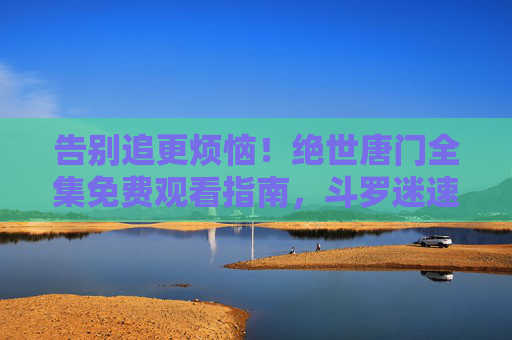告别追更烦恼！绝世唐门全集免费观看指南，斗罗迷速来集合！绝世唐门全集免费看！告别追更烦恼，斗罗迷速来集合！