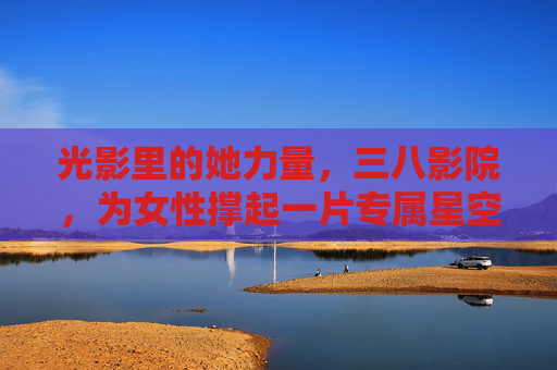 光影里的她力量，三八影院，为女性撑起一片专属星空，光影她力量，三八影院专属星空