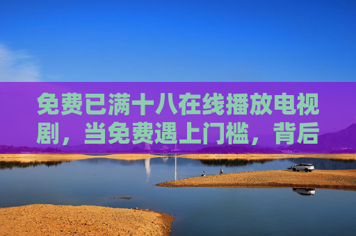 免费已满十八在线播放电视剧，当免费遇上门槛，背后藏着什么？免费在线剧满十八门槛，免费遇限，背后藏着什么？