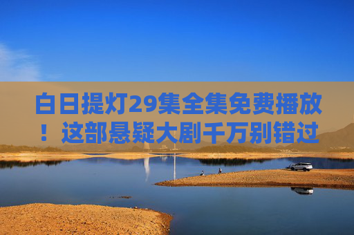 白日提灯29集全集免费播放！这部悬疑大剧千万别错过，剧情高能反转不断，白日提灯29集全集免费播放！悬疑大剧高能反转不断