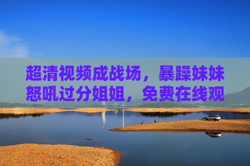 超清视频成战场，暴躁妹妹怒吼过分姐姐，免费在线观看竟引姐妹大战？超清视频成战场！暴躁妹妹怒吼姐姐，免费观看引姐妹大战