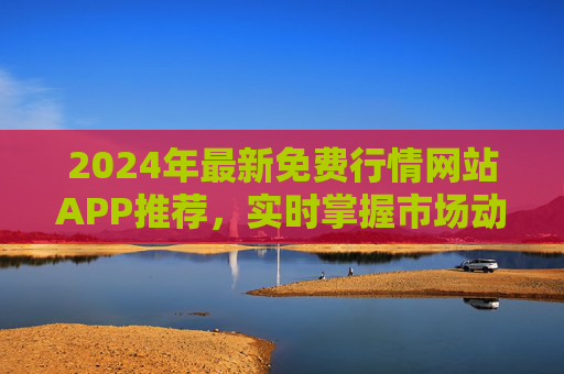 2024年最新免费行情网站APP推荐，实时掌握市场动态，无需付费！2024年最新免费行情APP推荐，实时掌握市场动态，无需付费！
