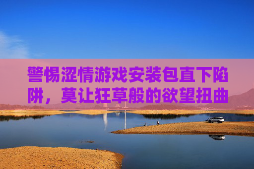 警惕涩情游戏安装包直下陷阱，莫让狂草般的欲望扭曲人生，警惕涩情游戏安装包陷阱，莫让欲望狂草人生