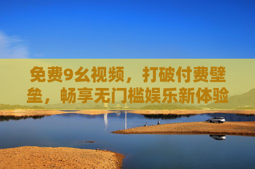 免费9幺视频，打破付费壁垒，畅享无门槛娱乐新体验，免费9幺视频，打破付费壁垒，畅享无门槛娱乐新体验