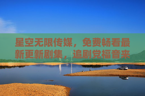 星空无限传媒，免费畅看最新更新剧集，追剧党福音来袭！星空无限传媒免费畅看最新更新剧集，追剧党福音来袭！