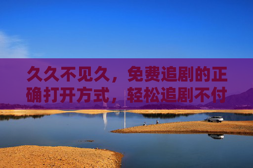 久久不见久，免费追剧的正确打开方式，轻松追剧不付费焦虑，免费追剧的正确打开方式，轻松告别付费焦虑