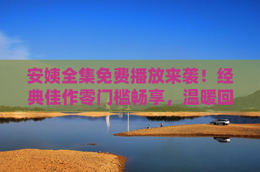 安姨全集免费播放来袭！经典佳作零门槛畅享，温暖回忆一次看够，安姨全集免费播放来袭！经典佳作温暖回忆一次畅享