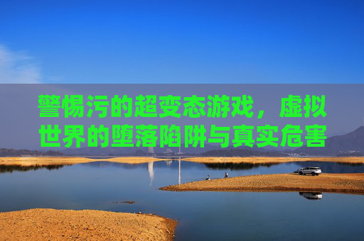 警惕污的超变态游戏，虚拟世界的堕落陷阱与真实危害