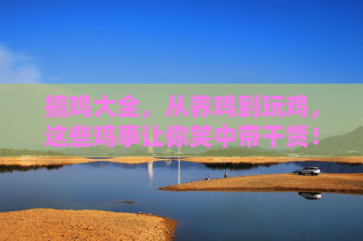 搞鸡大全，从养鸡到玩鸡，这些鸡事让你笑中带干货！搞鸡大全，从养鸡到玩鸡，笑中带干货