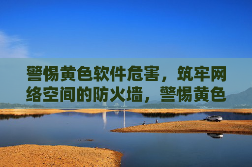 警惕黄色软件危害，筑牢网络空间的防火墙，警惕黄色软件危害，筑牢网络防火墙