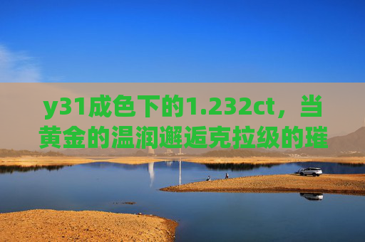 y31成色下的1.232ct，当黄金的温润邂逅克拉级的璀璨，y31成色黄金温润邂逅1.232ct克拉璀璨