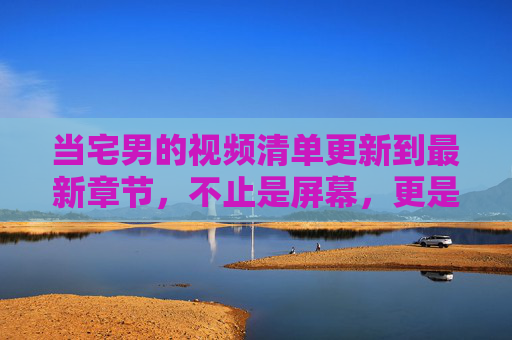 当宅男的视频清单更新到最新章节，不止是屏幕，更是生活的平行宇宙，宅男视频清单新章，屏幕之外的平行宇宙生活