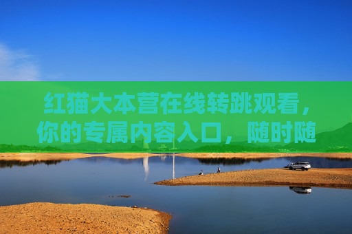 红猫大本营在线转跳观看，你的专属内容入口，随时随地畅看精彩，红猫大本营专属入口，随时随地畅看精彩