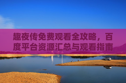 趣夜传免费观看全攻略，百度平台资源汇总与观看指南，趣夜传免费观看全攻略，百度平台资源与观看指南