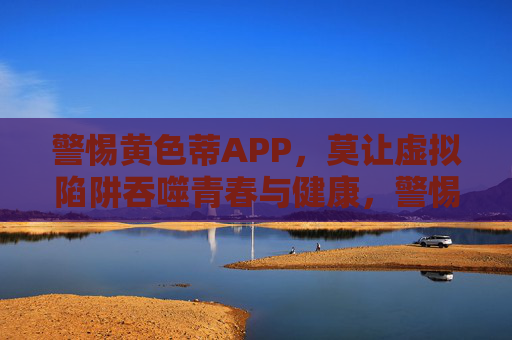 警惕黄色蒂APP，莫让虚拟陷阱吞噬青春与健康，警惕黄色蒂APP，莫让虚拟陷阱吞噬青春与健康