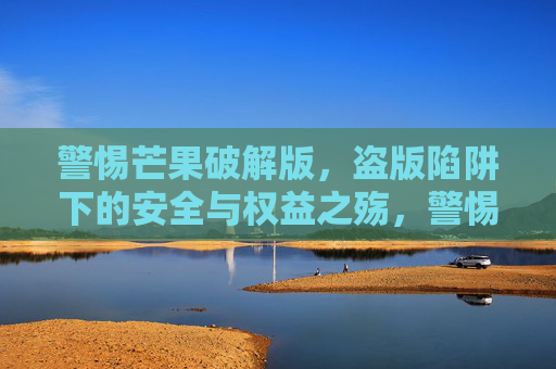 警惕芒果破解版，盗版陷阱下的安全与权益之殇，警惕芒果破解版，盗版陷阱下的安全与权益之殇