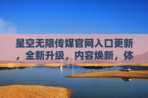 星空无限传媒官网入口更新，全新升级，内容焕新，体验再升级，星空无限传媒官网全新升级，入口更新、内容焕新、体验再升级